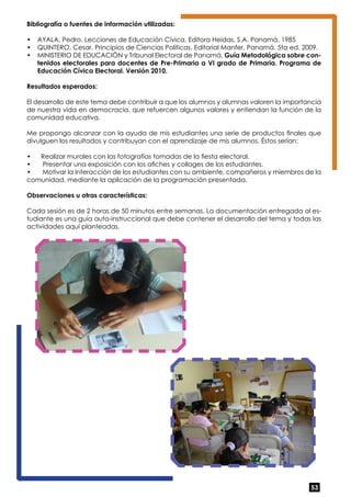 Bibliografía o fuentes de información utilizadas: 
• AYALA, Pedro. Lecciones de Educación Cívica. Editora Heidas, S.A. Panamá, 1985 
• QUINTERO, Cesar. Principios de Ciencias Políticas. Editorial Manfer. Panamá. 5ta ed. 2009. 
• MINISTERIO DE EDUCACIÓN y Tribunal Electoral de Panamá. Guía Metodológica sobre con-tenidos 
electorales para docentes de Pre-Primaria a VI grado de Primaria. Programa de 
53 
Educación Cívica Electoral. Versión 2010. 
Resultados esperados: 
El desarrollo de este tema debe contribuir a que los alumnos y alumnas valoren la importancia 
de nuestra vida en democracia, que refuercen algunos valores y entiendan la función de la 
comunidad educativa. 
Me propongo alcanzar con la ayuda de mis estudiantes una serie de productos finales que 
divulguen los resultados y contribuyan con el aprendizaje de mis alumnos. Éstos serían: 
• Realizar murales con las fotografías tomadas de la fiesta electoral. 
• Presentar una exposición con los afiches y collages de los estudiantes. 
• Motivar la interacción de los estudiantes con su ambiente, compañeros y miembros de la 
comunidad, mediante la aplicación de la programación presentada. 
Observaciones u otras características: 
Cada sesión es de 2 horas de 50 minutos entre semanas. La documentación entregada al es-tudiante 
es una guía auto-instruccional que debe contener el desarrollo del tema y todas las 
actividades aquí planteadas. 
 