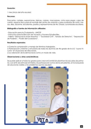 Duración: 
1 mes (inicio del año escolar) 
Recursos: 
Pancartas, carteles, exposiciones, lápices, colores, marcadores, cinta para pegar, cajas de 
cartón, espacio físico para el montaje del centro de votación y para auditorias de votos, me-sas, 
sillas, docente, estudiantes, padres y representantes de 4to. Grado, autoridades escolares. 
Bibliografía o fuentes de información utilizadas: 
- Educación para la Ciudadanía - UNICEF 
- Instructivo para la Elección de Voceras y Voceros Estudiantiles. 
- Folleto “Democracia entre Nosotros” – “Sociedad Civil”, “Estado de Derecho”, “Separación 
de Poderes”, “Poder del Ciudadano”. 
Resultados esperados: 
o Correcta comprensión y manejo de términos trabajados. 
o Participación unánime y entusiasta de todos los alumnos de 4to grado de la U.E. “Laura Vi-cuña” 
55 
en el proceso de elecciones. 
o La valoración de la democracia como un modo de vida. 
Observaciones u otras características: 
Se puede aplicar a todos los grados para crear el Comité Estudiantil en las escuelas de prima-ria, 
con el fin de estimular el interés y la participación activa de los estudiantes, en la búsqueda 
de soluciones viables a los problemas que los aquejan. 
 