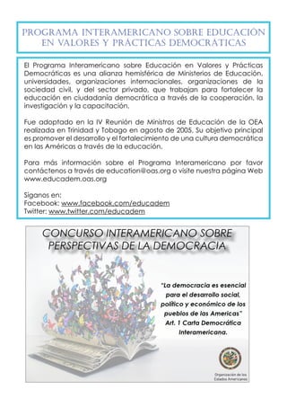 Programa Inte ramericano so bre Educac ión 
en Valo res y Práct icas Democ ráticas 
El Programa Interamericano sobre Educación en Valores y Prácticas 
Democráticas es una alianza hemisférica de Ministerios de Educación, 
universidades, organizaciones internacionales, organizaciones de la 
sociedad civil, y del sector privado, que trabajan para fortalecer la 
educación en ciudadanía democrática a través de la cooperación, la 
investigación y la capacitación. 
Fue adoptado en la IV Reunión de Ministros de Educación de la OEA 
realizada en Trinidad y Tobago en agosto de 2005. Su objetivo principal 
es promover el desarrollo y el fortalecimiento de una cultura democrática 
en las Américas a través de la educación. 
Para más información sobre el Programa Interamericano por favor 
contáctenos a través de education@oas.org o visite nuestra página Web 
www.educadem.oas.org 
Síganos en: 
Facebook: www.facebook.com/educadem 
Twitter: www.twitter.com/educadem 
 