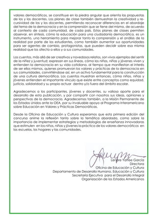 valores democráticos, se constituye en la piedra angular que orienta las propuestas 
de los y las docentes. Los planes de clase también demuestran la creatividad y re-cursividad 
de las y los docentes, permitiendo reconocer diferencias en el abordaje 
del tema de la democracia y en la comprensión que se tiene del mismo, de acuerdo 
al contexto de cada comunidad, de cada país. Estos planes de clases permiten 
observar, en síntesis, cómo la educación para una ciudadanía democrática, es un 
instrumento, una herramienta para mejorar tanto la comprensión y el análisis de la 
realidad por parte de los estudiantes, como también aumentar sus oportunidades 
para ser agentes de cambio, protagonistas, que pueden decidir sobre esa misma 
realidad que los afecta a ellos y a sus comunidades. 
Los cuentos, más allá de ser creativos y novedosos relatos, son vivos ejemplos del sentir 
de la niñez y juventud; expresan en sus líneas, cómo los niños, niñas y jóvenes viven y 
entienden la democracia en su vida cotidiana, al tiempo que manifiestan el interés 
de ser ellos mismos, quienes promuevan los valores y prácticas de la democracia en 
sus comunidades, convirtiéndose así, en un activo fundamental para la construcción 
de una cultura democrática. Los cuentos muestran entonces, cómo niños, niñas y 
jóvenes entienden el importante vínculo que existe entre conceptos como equidad, 
justicia, solidaridad y su propio actuar dentro y/o fuera del ámbito escolar. 
Agradecemos a los participantes, jóvenes y docentes, su valioso aporte para el 
desarrollo de esta publicación, y por compartir con nosotros sus ideas, opiniones y 
perspectivas de la democracia. Agradecemos también, a la Misión Permanente de 
los Estados Unidos ante la OEA, por su invaluable apoyo al Programa Interamericano 
sobre Educación en Valores y Prácticas Democráticas. 
Desde la Oficina de Educación y Cultura esperamos que esta primera edición del 
concurso anime la reflexión tanto sobre la temática abordada, como sobre la 
importancia de implementar estrategias y metodologías de enseñanza innovadoras 
que estimulen en los niños, niñas y jóvenes la práctica de los valores democráticos en 
las escuelas, los hogares y las comunidades. 
Lenore Yaffee García 
Directora 
Oficina de Educación y Cultura 
Departamento de Desarrollo Humano, Educación y Cultura 
Secretaría Ejecutiva para el Desarrollo Integral 
Organización de los Estados Americanos 
 