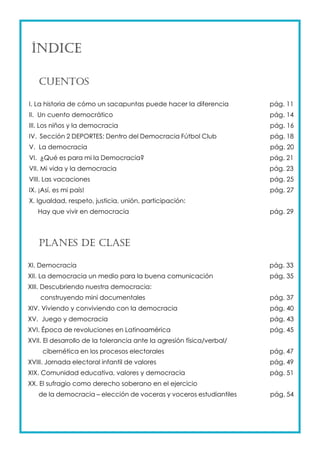 ÍNDICE 
CUENTOS 
I. La historia de cómo un sacapuntas puede hacer la diferencia pág. 11 
II. Un cuento democrático pág. 14 
III. Los niños y la democracia pág. 16 
IV. Sección 2 DEPORTES: Dentro del Democracia Fútbol Club pág. 18 
V. La democracia pág. 20 
VI. ¿Qué es para mi la Democracia? pág. 21 
VII. Mi vida y la democracia pág. 23 
VIII. Las vacaciones pág. 25 
IX. ¡Así, es mi país! pág. 27 
X. Igualdad, respeto, justicia, unión, participación: 
Hay que vivir en democracia pág. 29 
PLANES DE CLASE 
XI. Democracia pág. 33 
XII. La democracia un medio para la buena comunicación pág. 35 
XIII. Descubriendo nuestra democracia: 
construyendo mini documentales pág. 37 
XIV. Viviendo y conviviendo con la democracia pág. 40 
XV. Juego y democracia pág. 43 
XVI. Época de revoluciones en Latinoamérica pág. 45 
XVII. El desarrollo de la tolerancia ante la agresión física/verbal/ 
cibernética en los procesos electorales pág. 47 
XVIII. Jornada electoral infantil de valores pág. 49 
XIX. Comunidad educativa, valores y democracia pág. 51 
XX. El sufragio como derecho soberano en el ejercicio 
de la democracia – elección de voceras y voceros estudiantiles pág. 54 
 