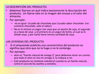 LA DESCRIPCIÓN DEL PRODUCTO:
• debemos fijarnos en qué indica exactamente la descripción del
producto, sin fijarse sólo en la imagen del envase o el color del
alimento.
• Por ejemplo:
– no es igual Licuado de chocolate que Licuado sabor chocolate (no
contiene chocolate, sólo el sabor)
– No es lo mismo un yogur con soya que un postre de soja, el segundo
es a base de soya y el primero es un yogur de leche, al cual se le
añade soya, y por tanto tiene menos cantidad de soya.
LAS LEYENDAS DEL PRODUCTO:
• Si el etiquetado publicita una característica del producto no
significa que otro que no lo haga o no lo contenga.
• Por ejemplo:
– atún es “fuente natural de omega 3” pero debemos tener en cuenta
que todo el atún es rico en omega 3, lo indique o no.
– Este producto no contiene colesterol cuando es un hecho natural,
como el caso de los aceites y cereales.
 