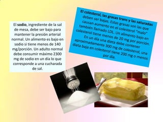El sodio, ingrediente de la sal
de mesa, debe ser bajo para
mantener la presión arterial
normal. Un alimento es bajo en
sodio si tiene menos de 140
mg/porción. Un adulto normal
debe consumir máximo 2300
mg de sodio en un día lo que
corresponde a una cucharada
de sal.
 