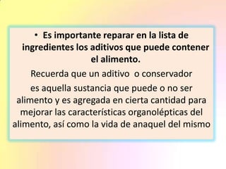 • Es importante reparar en la lista de
ingredientes los aditivos que puede contener
el alimento.
Recuerda que un aditivo o conservador
es aquella sustancia que puede o no ser
alimento y es agregada en cierta cantidad para
mejorar las características organolépticas del
alimento, así como la vida de anaquel del mismo
 