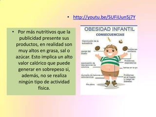 • Por más nutritivos que la
publicidad presente sus
productos, en realidad son
muy altos en grasa, sal o
azúcar. Esto implica un alto
valor calórico que puede
generar en sobrepeso si,
además, no se realiza
ningún tipo de actividad
física.
• http://youtu.be/SUFiUun5j7Y
 
