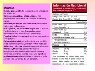 RECUERDA:
Tamaño por porción. Se considera como una ración
del producto.
Contenido energético. kilocalorías que nos
proporcionan los hidratos de carbono, proteínas y
grasas.
Porciones por envase. Señala cuántas porciones se
incluyen en cada envase.
Grasa (lípidos). Es la cantidad de grasa en la porción.
Puede declararse el tipo de grasa (saturada,
monoinsaturada, polinsaturada y colesterol).
Proteína. Indica los gramos de proteína que contiene
cada porción.
Carbohidratos totales. Pueden declararse también
otros elementos (azúcar, almidón y fibra dietética).
Sodio. Dice cuánta sal se encuentra en los alimentos.
Vitaminas/Minerales. Como información
complementaria pueden declararse vitaminas y
minerales, siempre y cuando exista una Ingestión
Diaria Recomendada asignada y el contenido en la
porción esté por arriba del 5% de la IDR.
 