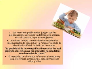 • Los mensajes publicitarios juegan con las
preocupaciones de niños y adolescentes, utilizan
esta circunstancia para sus objetivos.
• Al mismo tiempo la mercadotecnia explota las
inseguridades de cada niño y le “ofrece” sentido de
identidad artificial, incluido en la compra.
“La publicidad de las compañías alimentarias les está
diciendo a los niños que los productos no saludables
son deseables de comer”.
• El mercadeo de alimentos influye en el consumo y
las preferencias alimentarias, especialmente de
niños y niñas
 