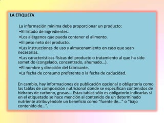 LA ETIQUETA
La información mínima debe proporcionar un producto:
•El listado de ingredientes.
•Los alérgenos que pueda contener el alimento.
•El peso neto del producto.
•Las instrucciones de uso y almacenamiento en caso que sean
necesarias.
•Las características físicas del producto o tratamiento al que ha sido
sometido (congelado, concentrado, ahumado…).
•El nombre y dirección del fabricante.
•La fecha de consumo preferente o la fecha de caducidad.
En cambio, hay informaciones de publicación opcional o obligatoria como
las tablas de composición nutricional donde se especifican contenidos de
hidratos de carbono, grasas… Estas tablas sólo es obligatorio indicarlas si
en el etiquetado se hace mención al contenido de un determinado
nutriente atribuyéndole un beneficio como “fuente de…” o “bajo
contenido de…”.
 