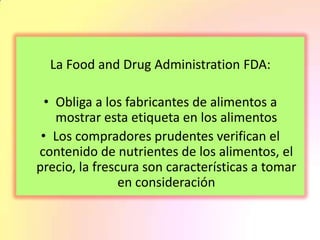 La Food and Drug Administration FDA:
• Obliga a los fabricantes de alimentos a
mostrar esta etiqueta en los alimentos
• Los compradores prudentes verifican el
contenido de nutrientes de los alimentos, el
precio, la frescura son características a tomar
en consideración
 