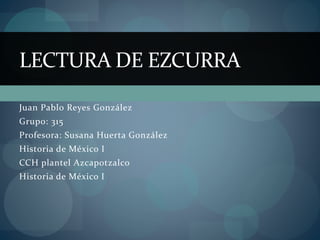 Juan Pablo Reyes González
Grupo: 315
Profesora: Susana Huerta González
Historia de México I
CCH plantel Azcapotzalco
Historia de México I
LECTURA DE EZCURRA
 