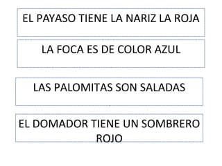 EL PAYASO TIENE LA NARIZ LA ROJA
LA FOCA ES DE COLOR AZUL
LAS PALOMITAS SON SALADAS
EL DOMADOR TIENE UN SOMBRERO
ROJO
 