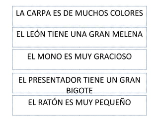 LA CARPA ES DE MUCHOS COLORES
EL LEÓN TIENE UNA GRAN MELENA
EL MONO ES MUY GRACIOSO
EL PRESENTADOR TIENE UN GRAN
BIGOTE
EL RATÓN ES MUY PEQUEÑO
 