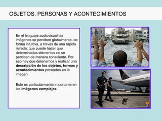 OBJETOS, PERSONAS Y ACONTECIMIENTOS


 En el lenguaje audiovisual las
 imágenes se perciben globalmente, de
 forma intuitiva, a través de una rápida
 mirada, que puede hacer que
 determinados elementos no se
 perciban de manera consciente. Por
 eso hay que detenernos y realizar una
 descripción de los objetos, formas y
 acontecimientos presentes en la
 imagen.

 Esto es particularmente importante en
 las imágenes complejas.
 