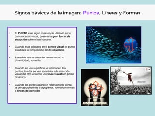 Signos básicos de la imagen: Puntos, Líneas y Formas


•   El PUNTO es el signo más simple utilizado en la
    comunicación visual, posee una gran fuerza de
    atracción sobre el ojo humano.

•   Cuando esta colocado en el centro visual, el punto
    estabiliza la composición dando equilibrio.

•   A medida que se aleja del centro visual, su
    dinamicidad, aumenta

•   Cuando en una superficie se introducen dos
    puntos, los dos se ven sometidos a la atracción
    visual del otro, creando una línea visual con poder
    dinámico.

•   Cuando los puntos aparecen relativamente cerca,
    la percepción tiende a agruparlos, formando formas
    o líneas de atención
 