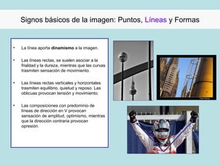 Signos básicos de la imagen: Puntos, Líneas y Formas


•   La línea aporta dinamismo a la imagen.

•   Las líneas rectas, se suelen asociar a la
    frialdad y la dureza, mientras que las curvas
    trasmiten sensación de movimiento.

•   Las líneas rectas verticales y horizontales
    trasmiten equilibrio, quietud y reposo. Las
    oblicuas provocan tensión y movimiento.

•   Las composiciones con predominio de
    líneas de dirección en V provocan
    sensación de amplitud, optimismo, mientras
    que la dirección contraria provocan
    opresión.
 