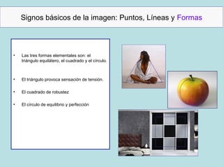 Signos básicos de la imagen: Puntos, Líneas y Formas



•   Las tres formas elementales son: el
    triángulo equilátero, el cuadrado y el círculo.



•   El triángulo provoca sensación de tensión.

•   El cuadrado de robustez

•   El círculo de equilibrio y perfección
 