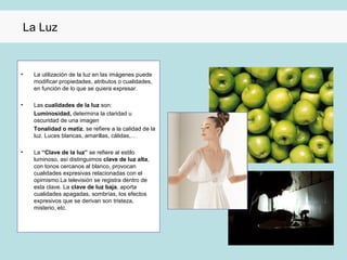 La Luz


•    La utilización de la luz en las imágenes puede
     modificar propiedades, atributos o cualidades,
     en función de lo que se quiera expresar.

•    Las cualidades de la luz son:
     Luminosidad, determina la claridad u
     oscuridad de una imagen
     Tonalidad o matiz, se refiere a la calidad de la
     luz. Luces blancas, amarillas, cálidas,…

•    La “Clave de la luz” se refiere al estilo
     luminoso, así distinguimos clave de luz alta,
     con tonos cercanos al blanco, provocan
     cualidades expresivas relacionadas con el
     opimismo.La televisión se registra dentro de
     esta clave. La clave de luz baja, aporta
     cualidades apagadas, sombrías, los efectos
     expresivos que se derivan son tristeza,
     misterio, etc.
 