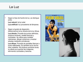 La Luz


•   Según el tipo de fuente de luz, se distingue
    entre:
    Luz natural: la luz solar
    Luz artificial: luz procedente de lámparas.

•   Según el grado de dispersión,
    diferenciamos la luz directa de la luz difusa.
    Luz directa: Procede de puntos definidos,
    produce sombras, resalta texturas y
    contrastes. Se utiliza para modelar
    volúmenes, dibujar contornos y mostrar
    siluetas mediante contraluces.
    Luz difusa: Procede de pantallas blancas o
    luces reflectadas. Es también la luz de los
    días nublados. No produce sombras duras,
    su efecto es suavizar las imágenes,
    eliminando contrastes y texturas.
 
