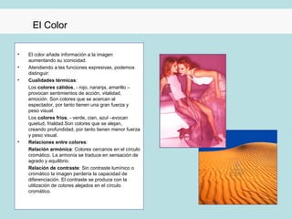 El Color

•   El color añade información a la imagen
    aumentando su iconicidad.
•   Atendiendo a las funciones expresivas, podemos
    distinguir:
•   Cualidades térmicas:
    Los colores cálidos, - rojo, naranja, amarillo –
    provocan sentimientos de acción, vitalidad,
    emoción. Son colores que se acercan al
    espectador, por tanto tienen una gran fuerza y
    peso visual.
    Los colores fríos, - verde, cian, azul –evocan
    quietud, frialdad.Son colores que se alejan,
    creando profundidad, por tanto tienen menor fuerza
    y peso visual.
•   Relaciones entre colores:
    Relación armónica: Colores cercanos en el círculo
    cromático. La armonía se traduce en sensación de
    agrado y equilibrio.
    Relación de contraste: Sin contraste lumínico o
    cromático la imagen perdería la capacidad de
    diferenciación. El contraste se produce con la
    utilización de colores alejados en el círculo
    cromático.
 
