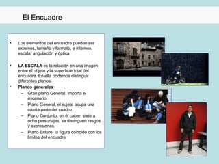 El Encuadre


•   Los elementos del encuadre pueden ser
    externos, tamaño y formato, e internos,
    escala, angulación y óptica.

•   LA ESCALA es la relación en una imagen
    entre el objeto y la superficie total del
    encuadre. En ella podemos distinguir
    diferentes planos.
•   Planos generales:
     – Gran plano General, importa el
          escenario.
     – Plano General, el sujeto ocupa una
          cuarta parte del cuadro.
     – Plano Conjunto, en él caben siete u
          ocho personajes, se distinguen rasgos
          y expresiones.
     – Plano Entero, la figura coincide con los
          limites del encuadre
 
