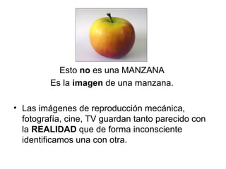 Esto no es una MANZANA
         Es la imagen de una manzana.

• Las imágenes de reproducción mecánica,
  fotografía, cine, TV guardan tanto parecido con
  la REALIDAD que de forma inconsciente
  identificamos una con otra.
 