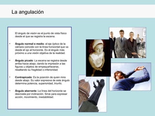 La angulación


     El ángulo de visión es el punto de vista físico
     desde el que se registra la escena.

•    Ángulo normal o medio: el eje óptico de la
     cámara coincide con la línea horizontal que va
     desde el ojo al horizonte. Es el ángulo más
     próximo a una visión objetiva de la realidad.

•    Ángulo picado: La escena se registra desde
     arriba hacia abajo, dando la impresión a las
     figuras u objetos de empequeñecerse,
     resaltando su fragilidad o inferioridad.

•    Contrapicado: Es la posición de quien mira
     desde abajo. Su valor expresiva de este ángulo
     determina potencia, superioridad, triunfo.

•    Ángulo aberrante: La línea del horizonte se
     desnivela por inclinación. Sirve para expresar
     acción, movimiento, inestabilidad.
 