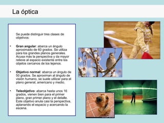 La óptica


     Se puede distinguir tres clases de
     objetivos:

•    Gran angular: abarca un ángulo
     aproximado de 60 grados. Se utiliza
     para los grandes planos generales.
     Acusa más la perspectiva y da mayor
     relieve al espacio existente entre los
     objetos cercanos de los lejanos.

•    Objetivo normal: abarca un ángulo de
     50 grados. Se aproximan al ángulo de
     visión humano, se suele utilizar para el
     plano general, americano y medio.

•    Teleobjetivo: abarca hasta unos 16
     grados, vienen bien para el primer
     plano, gran primer plano y el detalle.
     Este objetivo anula casi la perspectiva,
     aplanando el espacio y acercando la
     escena.
 