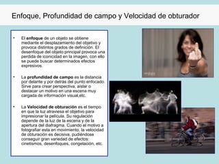 Enfoque, Profundidad de campo y Velocidad de obturador

•   El enfoque de un objeto se obtiene
    mediante el desplazamiento del objetivo y
    provoca distintos grados de definición. El
    desenfoque del objeto principal provoca una
    perdida de iconicidad en la imagen, con ello
    se puede buscar determinados efectos
    expresivos.

•   La profundidad de campo es la distancia
    por delante y por detrás del punto enfocado.
    Sirve para crear perspectiva, aislar o
    destacar un motivo en una escena muy
    cargada de información visual,etc.

•   La Velocidad de obturación es el tiempo
    en que la luz atraviesa el objetivo para
    impresionar la película. Su regulación
    depende de la luz de la escena y de la
    apertura del diafragma. Cuando el motivo a
    fotografiar esta en movimiento, la velocidad
    de obturación es decisiva, pudiéndose
    conseguir gran variedad de efectos:
    cinetismos, desenfoques, congelación, etc.
 