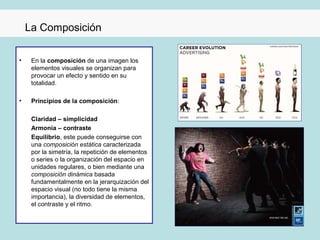 La Composición

•    En la composición de una imagen los
     elementos visuales se organizan para
     provocar un efecto y sentido en su
     totalidad.

•    Principios de la composición:

     Claridad – simplicidad
     Armonía – contraste
     Equilibrio, este puede conseguirse con
     una composición estática caracterizada
     por la simetría, la repetición de elementos
     o series o la organización del espacio en
     unidades regulares, o bien mediante una
     composición dinámica basada
     fundamentalmente en la jerarquización del
     espacio visual (no todo tiene la misma
     importancia), la diversidad de elementos,
     el contraste y el ritmo.
 