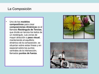 La Composición


•    Uno de los modelos
     compositivos para crear
     composiciones dinámicas es el
     llamado Rectángulo de Tercios,
     que divide en tercios los lados de
     un rectángulo. Las zonas de
     mayor atracción o peso visual,
     manteniendo el equilibrio
     dinámico de la composición, se
     situarían sobre estas líneas y en
     especial sobre los puntos
     centrales de la intersección,
     llamados puntos de fuerza.
 