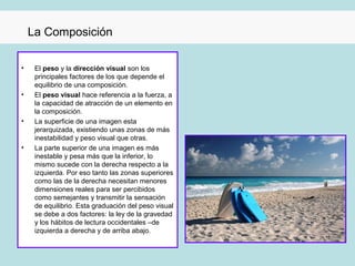 La Composición

•    El peso y la dirección visual son los
     principales factores de los que depende el
     equilibrio de una composición.
•    El peso visual hace referencia a la fuerza, a
     la capacidad de atracción de un elemento en
     la composición.
•    La superficie de una imagen esta
     jerarquizada, existiendo unas zonas de más
     inestabilidad y peso visual que otras.
•    La parte superior de una imagen es más
     inestable y pesa más que la inferior, lo
     mismo sucede con la derecha respecto a la
     izquierda. Por eso tanto las zonas superiores
     como las de la derecha necesitan menores
     dimensiones reales para ser percibidos
     como semejantes y transmitir la sensación
     de equilibrio. Esta graduación del peso visual
     se debe a dos factores: la ley de la gravedad
     y los hábitos de lectura occidentales –de
     izquierda a derecha y de arriba abajo.
 