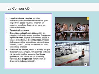 La Composición

•    Las direcciones visuales permiten
     interrelacionar los diferentes elementos y sus
     respectivos pesos visuales. Imponen un
     recorrido visual que llevan al ojo hacia los
     centros de interés.
•    Tipos de direcciones:
•    Direcciones visuales de escena son las
     creadas por los elementos visuales. Pueden ser
     representadas, objetos puntiformes, dedos o
     brazos extendidos, o bien inducidas, miradas
     de los personajes, atracción de elementos por
     su color, forma…, éstas últimas son las más
     utilizadas y eficaces.
•    Dirección de lectura, indica la manera en que
     debe leerse una imagen. Un recorrido en línea
     curva sugiere calma y agrado, las líneas
     quebradas dan sensación de vitalidad y
     violencia. Las diagonales incrementan el
     dinamismo de la composición.
 