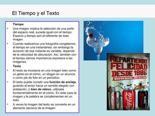 El Tiempo y el Texto

    Tiempo
•   Una imagen implica la selección de una parte
    del espacio real, sucede igual con el tiempo.
    Espacio y tiempo son el referente de toda
    imagen.
•   Cuando realizamos una fotografía congelamos
    el tiempo en una instantánea, sin embargo la
    duración de ese instante es variable, depende
    de la velocidad de obturación. Así, también con
    el tiempo damos importancia expresiva a las
    imágenes.
    Texto
•   El texto se incorpora en una imagen bien como
    un globo en el cómic, un slogan en un anuncio
    o como pie de foto en un periódico.
•   El texto puede cumplir una función de anclaje,
    guiando al lector hacia un sentido elegido con
    antelación, o bien de relevo, utilizada
    fundamentalmente en el cómic. En este caso la
    imagen y la palabra se complementan en un
    todo.
•   A veces la imagen del texto se convierte en un
    elemento decisivo de la imagen.
 
