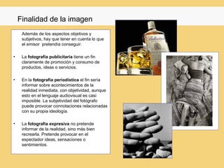 Finalidad de la imagen
     Además de los aspectos objetivos y
     subjetivos, hay que tener en cuenta lo que
     el emisor pretendía conseguir.

•    La fotografía publicitaria tiene un fin
     claramente de promoción y consumo de
     productos, ideas o servicios.

•    En la fotografía periodística el fin sería
     informar sobre acontecimientos de la
     realidad inmediata, con objetividad, aunque
     esto en el lenguaje audiovisual es casi
     imposible. La subjetividad del fotógrafo
     puede provocar connotaciones relacionadas
     con su propia ideología.

•    La fotografía expresiva no pretende
     informar de la realidad, sino más bien
     recrearla. Pretende provocar en el
     espectador ideas, sensaciones o
     sentimientos.
 