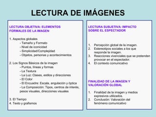 LECTURA DE IMÁGENES
LECTURA OBJETIVA: ELEMENTOS                            LECTURA SUBJETIVA: IMPACTO
FORMALES DE LA IMAGEN                                  SOBRE EL ESPECTADOR

1. Aspectos globales
       - Tamaño y Formato
                                                       1.   Percepción global de la imagen.
       - Nivel de iconicidad
                                                       2.   Estereotipos sociales a los que
       - Simplicidad/Complejidad                            responde la imagen.
       - Objetos, personas y acontecimientos           3.   Reacciones vivenciales que se pretenden
                                                            provocar en el espectador.
2. Los Signos Básicos de la imagen                     4.   El contexto comunicativo
        - Puntos, líneas y formas
        - La Textura
        - La Luz: Clases, estilos y direcciones
        - El Color
                                                       FINALIDAD DE LA IMAGEN Y
        - El Encuadre: Escala, angulación y óptica
                                                       VALORACIÓN GLOBAL
        - La Composición: Tipos, centros de interés,
        pesos visuales, direcciones visuales           1.   Finalidad de la imagen y medios
                                                            expresivos utilizados.
3. El Tiempo                                           2.   Conclusión: Valoración del
4. Texto y grafismos                                        fenómeno comunicativo
 