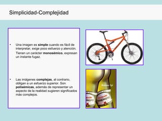 Simplicidad-Complejidad




•   Una imagen es simple cuando es fácil de
    interpretar, exige poco esfuerzo y atención.
    Tienen un carácter monosémico, expresan
    un instante fugaz.




•   Las imágenes complejas, al contrario,
    obligan a un esfuerzo superior. Son
    polisémicas, además de representar un
    aspecto de la realidad sugieren significados
    más complejos.
 