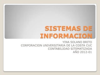 SISTEMAS DE
           INFORMACION
                       YINA SOLANO BRITO
CORPORACION UNIVERSITARIA DE LA COSTA CUC
               CONTABILIDAD SITEMATIZADA
                              AÑO 2012-01
 