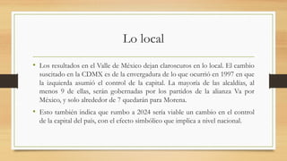 Lo local
• Los resultados en el Valle de México dejan claroscuros en lo local. El cambio
suscitado en la CDMX es de la envergadura de lo que ocurrió en 1997 en que
la izquierda asumió el control de la capital. La mayoría de las alcaldías, al
menos 9 de ellas, serán gobernadas por los partidos de la alianza Va por
México, y solo alrededor de 7 quedarán para Morena.
• Esto también indica que rumbo a 2024 sería viable un cambio en el control
de la capital del país, con el efecto simbólico que implica a nivel nacional.
 