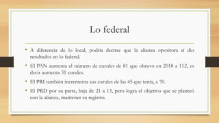 Lo federal
• A diferencia de lo local, podría decirse que la alianza opositora sí dio
resultados en lo federal.
• El PAN aumenta el número de curules de 81 que obtuvo en 2018 a 112, es
decir aumenta 31 curules.
• El PRI también incrementa sus curules de las 45 que tenía, a 70.
• El PRD por su parte, baja de 21 a 13, pero logra el objetivo que se planteó
con la alianza, mantener su registro.
 