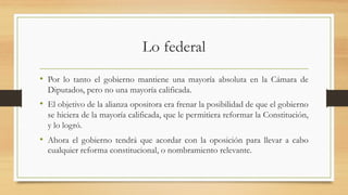 Lo federal
• Por lo tanto el gobierno mantiene una mayoría absoluta en la Cámara de
Diputados, pero no una mayoría calificada.
• El objetivo de la alianza opositora era frenar la posibilidad de que el gobierno
se hiciera de la mayoría calificada, que le permitiera reformar la Constitución,
y lo logró.
• Ahora el gobierno tendrá que acordar con la oposición para llevar a cabo
cualquier reforma constitucional, o nombramiento relevante.
 