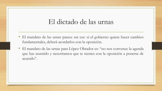 El dictado de las urnas
• El mandato de las urnas parece ser ese: si el gobierno quiere hacer cambios
fundamentales, deberá acordarlos con la oposición.
• El mandato de las urnas para López Obrador es: “no nos convence la agenda
que has asumido y necesitamos que te sientes con la oposición a ponerse de
acuerdo”.
 