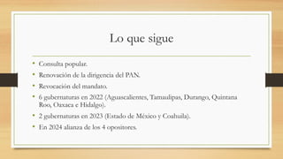 Lo que sigue
• Consulta popular.
• Renovación de la dirigencia del PAN.
• Revocación del mandato.
• 6 gubernaturas en 2022 (Aguascalientes, Tamaulipas, Durango, Quintana
Roo, Oaxaca e Hidalgo).
• 2 gubernaturas en 2023 (Estado de México y Coahuila).
• En 2024 alianza de los 4 opositores.
 