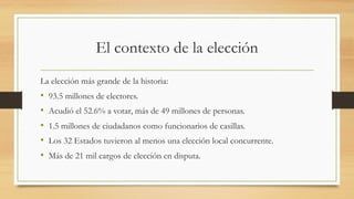 El contexto de la elección
La elección más grande de la historia:
• 93.5 millones de electores.
• Acudió el 52.6% a votar, más de 49 millones de personas.
• 1.5 millones de ciudadanos como funcionarios de casillas.
• Los 32 Estados tuvieron al menos una elección local concurrente.
• Más de 21 mil cargos de elección en disputa.
 