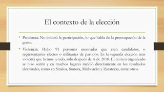 El contexto de la elección
• Pandemia: No inhibió la participación, lo que habla de la preocupación de la
gente.
• Violencia: Hubo 91 personas asesinadas que eran candidatos, o
representantes electos o militantes de partidos. Es la segunda elección más
violenta que hemos tenido, solo después de la de 2018. El crimen organizado
se hizo sentir y en muchos lugares incidió directamente en los resultados
electorales, como en Sinaloa, Sonora, Michoacán y Zacatecas, entre otros.
 