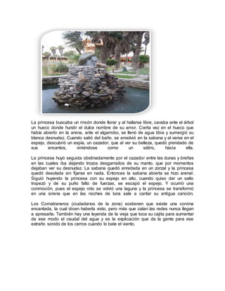 La princesa buscaba un rincón donde llorar y al hallarse libre, cavaba ante el árbol
un hueco donde hundir el dulce nombre de su amor. Cierta vez en el hueco que
había abierto en la arena, ante el algarrobo, se llenó de agua tibia y sumergió su
blanca desnudez. Cuando salió del baño, se envolvió en la sabana y al verse en el
espejo, descubrió un espía, un cazador, que al ver su belleza, quedó prendado de
sus encantos, viniéndose como un sátiro, hacia ella.
La princesa huyó seguida obstinadamente por el cazador entre las dunas y breñas
en las cuales iba dejando trozos desgarrados de su manto, que por momentos
dejaban ver su desnudez. La sabana quedó enredada en un zorzal y la princesa
quedó desolada sin fijarse en nada. Entonces la sabana abierta se hizo arenal.
Siguió huyendo la princesa con su espejo en alto, cuando quiso dar un salto
tropezó y de su puño falto de fuerzas, se escapó el espejo. Y ocurrió una
conmoción, pues el espejo roto se volvió una laguna y la princesa se transformó
en una sirena que en las noches de luna sale a cantar su antigua canción.
Los Comatraneros (ciudadanos de la zona) sostienen que existe una corvina
encantada, la cual dicen haberla visto, pero más que calan las redes nunca llegan
a apresarla. También hay una leyenda de la vieja que toca su cajita para aumentar
de ese modo el caudal del agua y es la explicación que da la gente para ese
extraño sonido de los cerros cuando lo bate el viento.
 
