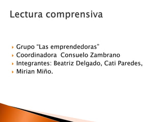 Grupo “Las emprendedoras” Coordinadora  Consuelo Zambrano Integrantes: Beatriz Delgado, Cati Paredes, Mirian Miño. Lectura comprensiva 
