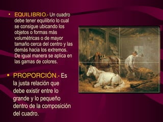 • EQUILIBRIO.- Un cuadro 
debe tener equilibrio lo cual 
se consigue ubicando los 
objetos o formas más 
volumétricas o de mayor 
tamaño cerca del centro y las 
demás hacia los extremos. 
De igual manera se aplica en 
las gamas de colores. 
• PROPORCIÓN.- Es 
la justa relación que 
debe existir entre lo 
grande y lo pequeño 
dentro de la composición 
del cuadro. 
 