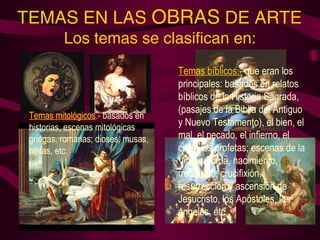 TEMAS EN LAS OBRAS DE ARTE 
Los temas se clasifican en: 
Temas mitológicos.- basados en 
historias, escenas mitológicas 
griegas, romanas; dioses, musas, 
ninfas, etc. 
Temas bíblicos.- que eran los 
principales: basados en relatos 
bíblicos de la Historia Sagrada, 
(pasajes de la Biblia del Antiguo 
y Nuevo Testamento), el bien, el 
mal, el pecado, el infierno, el 
cielo, los profetas; escenas de la 
Virgen María, nacimiento, 
ministerio, crucifixión, 
resurrección y ascensión de 
Jesucristo, los Apóstoles, los 
ángeles, etc. 
 