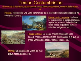 Temas Costumbristas 
Escenas de la vida diaria, escenas de las cortes, reyes, emperadores, escenas de las calles, 
etc. 
Paisaje.- Representa una vista panorámica de la realidad de la naturaleza sea o no 
con figura humana. 
Paisaje rural o campestre: Su fuente 
de inspiración es el campo, montañas, 
vegetación, escenas de la siembra, 
casas típicas de pueblos, caminos, 
animales, indígenas, etc. 
Paisaje Urbano: Su fuente original encuentra en la 
ciudad, rincones característicos identificables a la que se 
añade variedad de casas, techos, plazas, etc. ndígenas, etc. 
Marina: Se representan vistas del mar, 
playa, rocas, barcos, etc. 
 