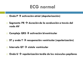 ECG normal
¨ Onda P à activación atrial (depolarización)
¨ Segmento PR à duración de la conducción a través del
nodo AV
¨ Complejo QRS à activación biventricular
¨ ST y onda T à recuperación ventricular (repolarización)
¨ Intervalo QT à sístole ventricular
¨ Onda U à repolarización tardía de los músculos papilares
 